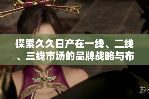 探索久久日产在一线、二线、三线市场的品牌战略与布局