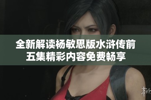 全新解读杨敏思版水浒传前五集精彩内容免费畅享