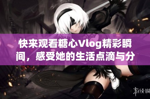 快来观看糖心Vlog精彩瞬间，感受她的生活点滴与分享