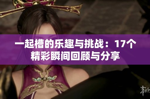 一起槽的乐趣与挑战：17个精彩瞬间回顾与分享