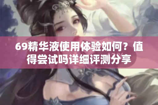 69精华液使用体验如何？值得尝试吗详细评测分享