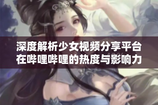 深度解析少女视频分享平台在哔哩哔哩的热度与影响力