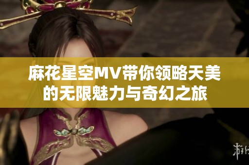麻花星空MV带你领略天美的无限魅力与奇幻之旅