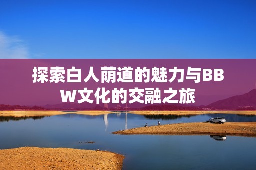 探索白人荫道的魅力与BBW文化的交融之旅