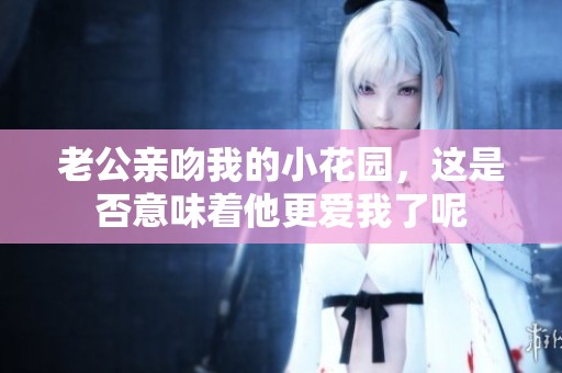 老公亲吻我的小花园，这是否意味着他更爱我了呢