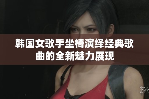 韩国女歌手坐椅演绎经典歌曲的全新魅力展现