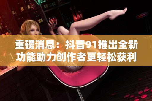 重磅消息：抖音91推出全新功能助力创作者更轻松获利