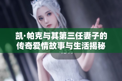 凯·帕克与其第三任妻子的传奇爱情故事与生活揭秘