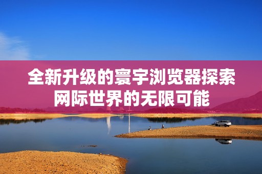 全新升级的寰宇浏览器探索网际世界的无限可能