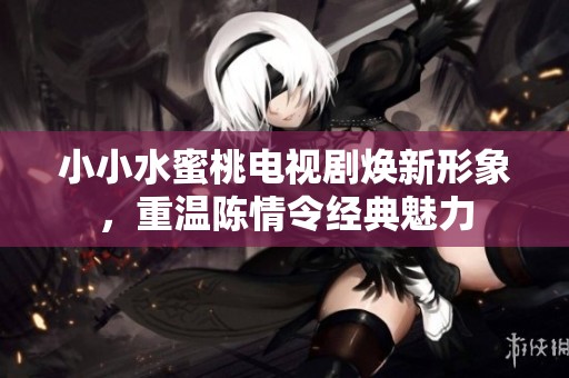 小小水蜜桃电视剧焕新形象，重温陈情令经典魅力