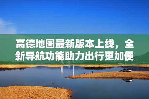 高德地图最新版本上线，全新导航功能助力出行更加便捷