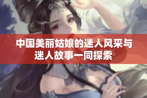 中国美丽姑娘的迷人风采与迷人故事一同探索