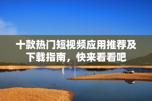 十款热门短视频应用推荐及下载指南，快来看看吧