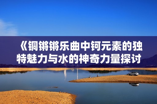 《铜锵锵乐曲中钶元素的独特魅力与水的神奇力量探讨》