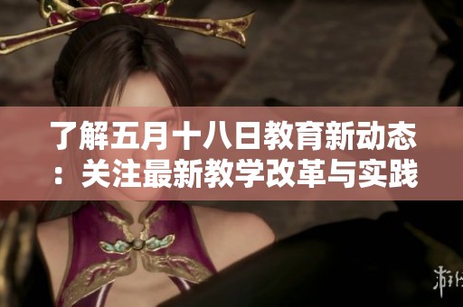 了解五月十八日教育新动态：关注最新教学改革与实践探索