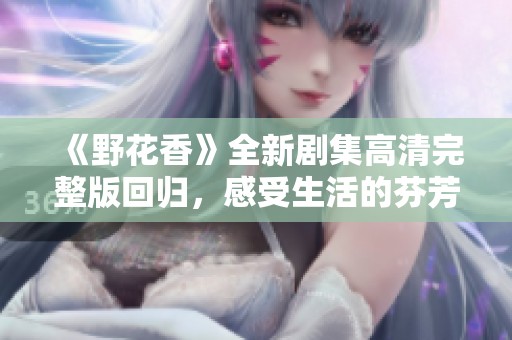 《野花香》全新剧集高清完整版回归，感受生活的芬芳与温暖