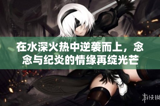 在水深火热中逆袭而上，念念与纪炎的情缘再绽光芒