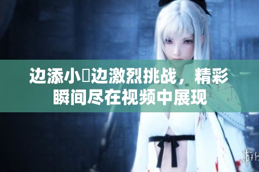 边添小泬边激烈挑战，精彩瞬间尽在视频中展现