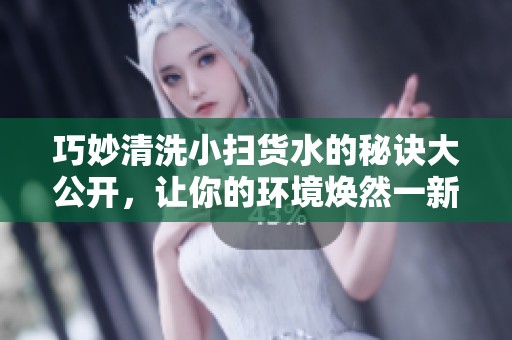 巧妙清洗小扫货水的秘诀大公开，让你的环境焕然一新