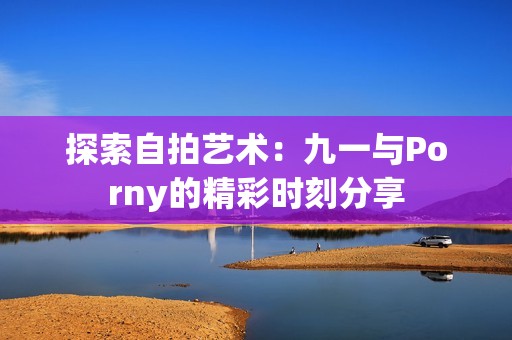 探索自拍艺术：九一与Porny的精彩时刻分享