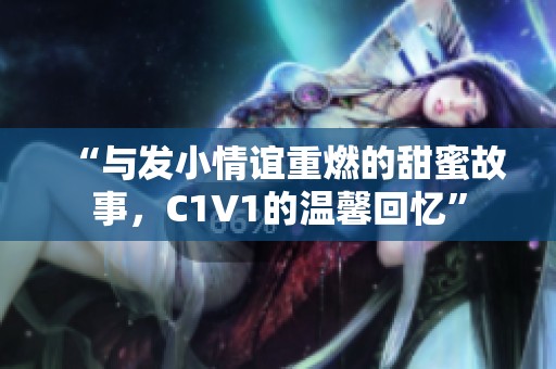 “与发小情谊重燃的甜蜜故事，C1V1的温馨回忆”