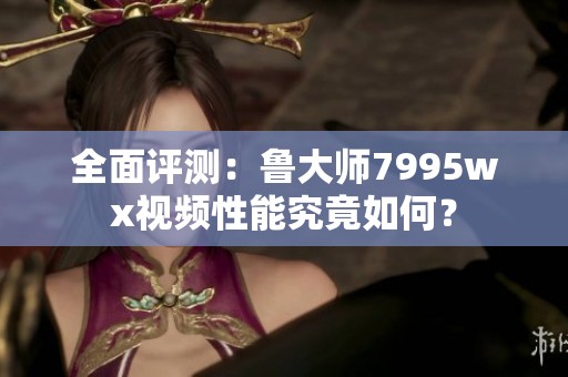 全面评测：鲁大师7995wx视频性能究竟如何？