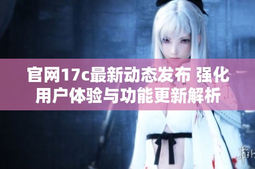 官网17c最新动态发布 强化用户体验与功能更新解析