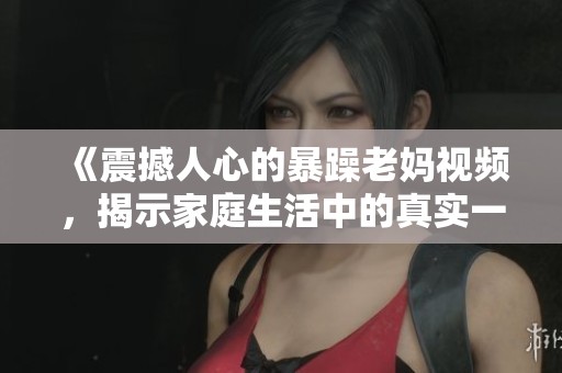 《震撼人心的暴躁老妈视频，揭示家庭生活中的真实一面》