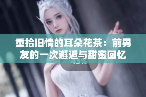 重拾旧情的耳朵花茶：前男友的一次邂逅与甜蜜回忆