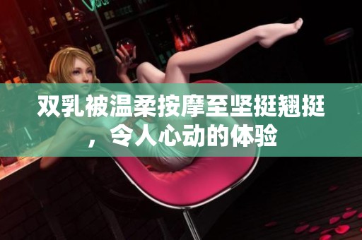双乳被温柔按摩至坚挺翘挺，令人心动的体验
