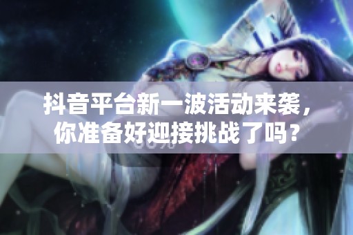 抖音平台新一波活动来袭，你准备好迎接挑战了吗？
