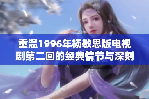 重温1996年杨敏思版电视剧第二回的经典情节与深刻内涵