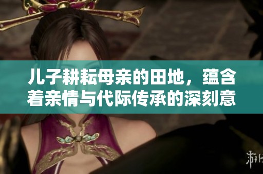 儿子耕耘母亲的田地，蕴含着亲情与代际传承的深刻意义