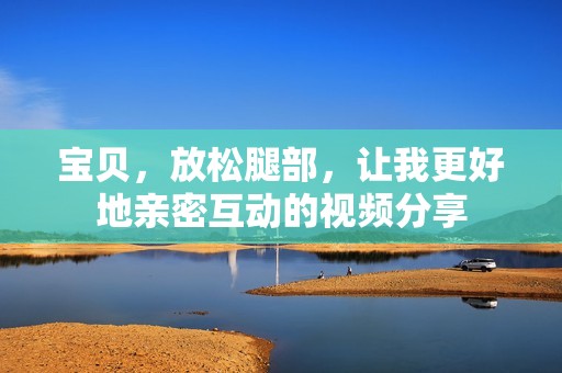 宝贝，放松腿部，让我更好地亲密互动的视频分享