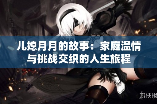 儿媳月月的故事：家庭温情与挑战交织的人生旅程