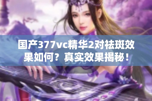国产377vc精华2对祛斑效果如何？真实效果揭秘！