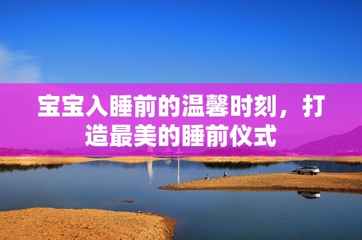 宝宝入睡前的温馨时刻，打造最美的睡前仪式