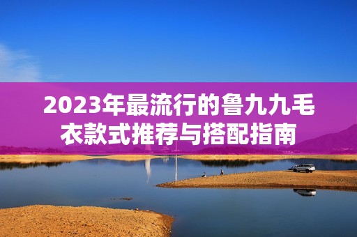 2023年最流行的鲁九九毛衣款式推荐与搭配指南