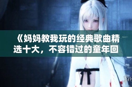 《妈妈教我玩的经典歌曲精选十大，不容错过的童年回忆》