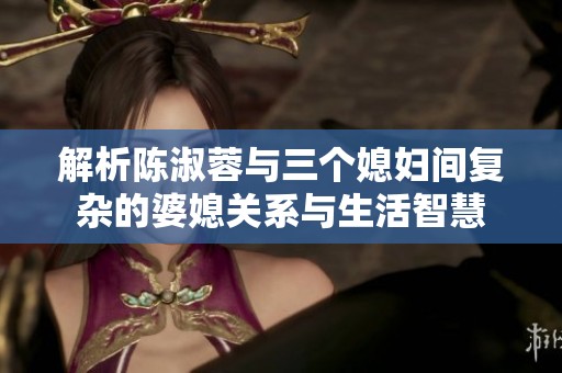 解析陈淑蓉与三个媳妇间复杂的婆媳关系与生活智慧
