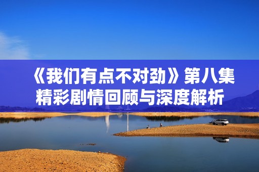 《我们有点不对劲》第八集精彩剧情回顾与深度解析