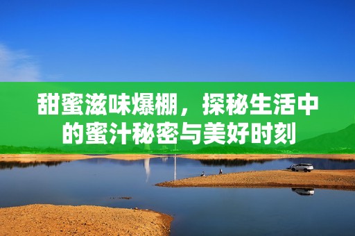 甜蜜滋味爆棚，探秘生活中的蜜汁秘密与美好时刻