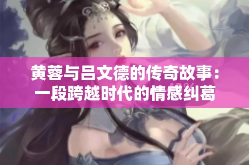 黄蓉与吕文德的传奇故事：一段跨越时代的情感纠葛