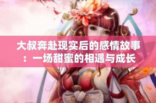 大叔奔赴现实后的感情故事：一场甜蜜的相遇与成长