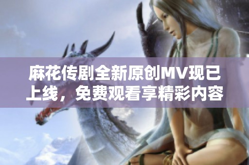 麻花传剧全新原创MV现已上线，免费观看享精彩内容