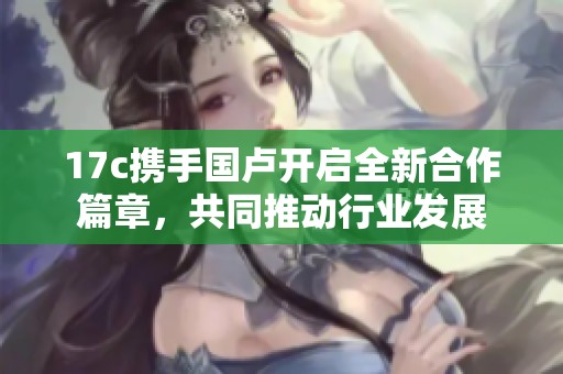 17c携手国卢开启全新合作篇章，共同推动行业发展