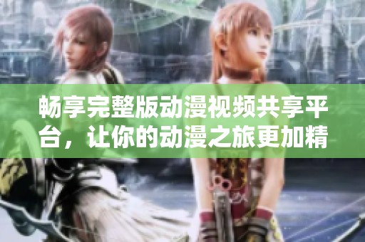 畅享完整版动漫视频共享平台，让你的动漫之旅更加精彩