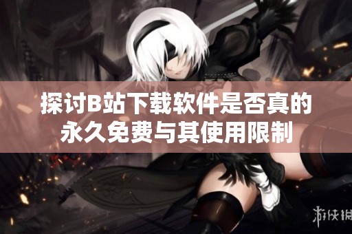 探讨B站下载软件是否真的永久免费与其使用限制