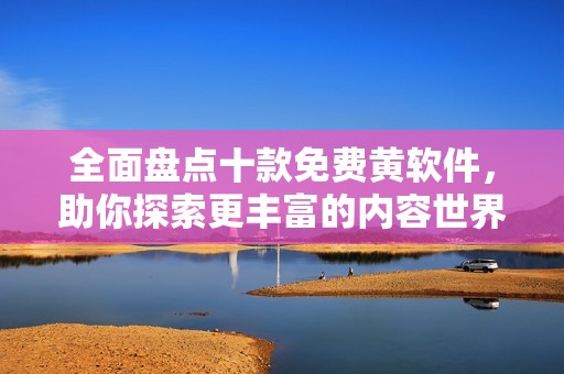 全面盘点十款免费黄软件，助你探索更丰富的内容世界