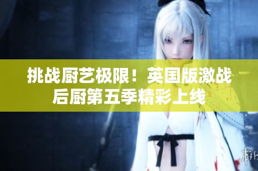 挑战厨艺极限！英国版激战后厨第五季精彩上线